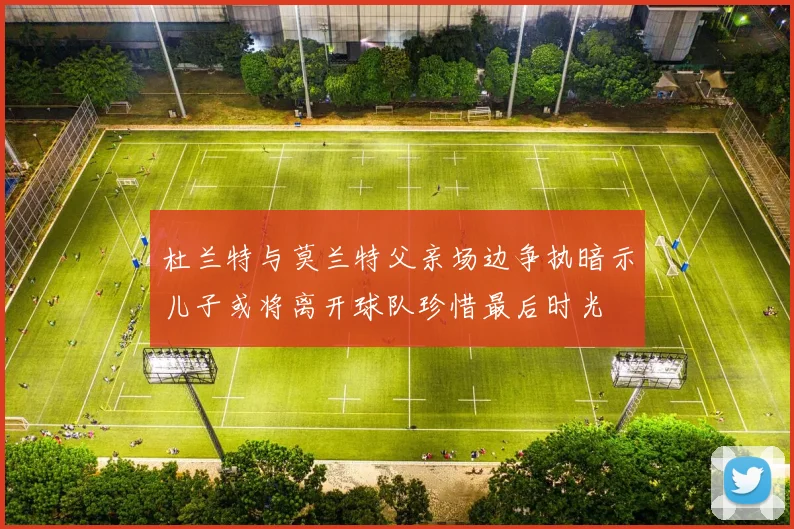 杜兰特与莫兰特父亲场边争执暗示儿子或将离开球队珍惜最后时光