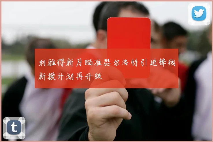 利雅得新月瞄准瑟尔洛特引进锋线新援计划再升级