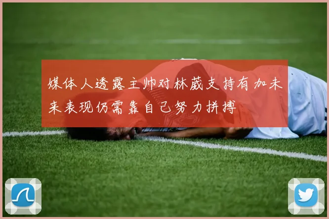 媒体人透露主帅对林葳支持有加未来表现仍需靠自己努力拼搏