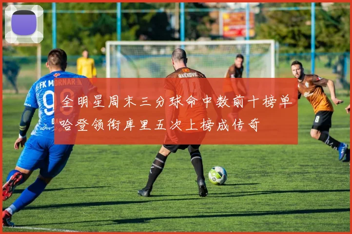 全明星周末三分球命中数前十榜单哈登领衔库里五次上榜成传奇