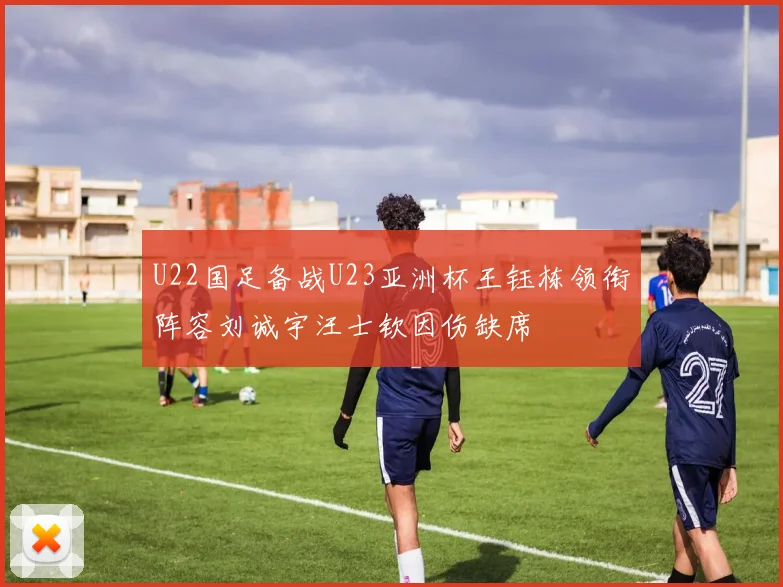 U22国足备战U23亚洲杯王钰栋领衔阵容刘诚宇汪士钦因伤缺席
