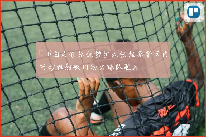 U16国足领先优势扩大张旭尧禁区内巧妙抽射破门助力球队胜利