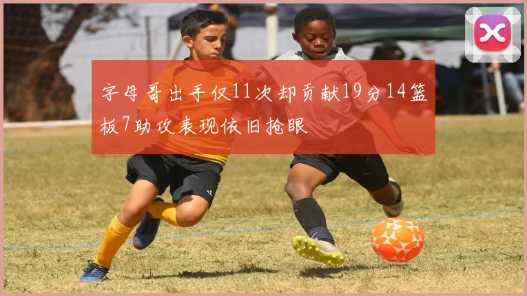 字母哥出手仅11次却贡献19分14篮板7助攻表现依旧抢眼