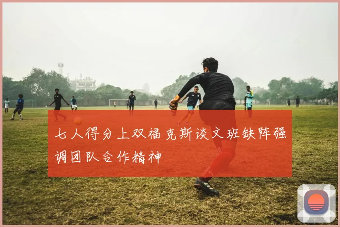 七人得分上双福克斯谈文班缺阵强调团队合作精神