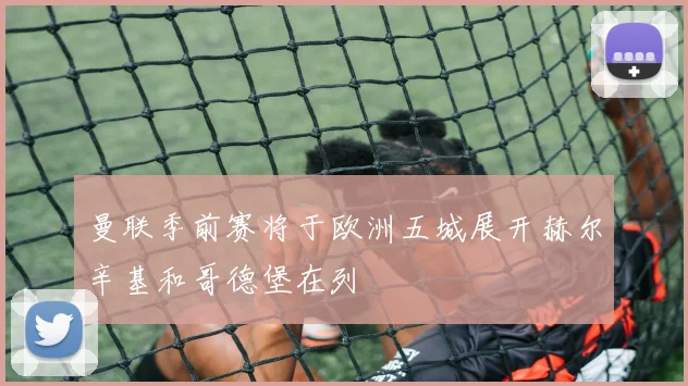 曼联季前赛将于欧洲五城展开赫尔辛基和哥德堡在列