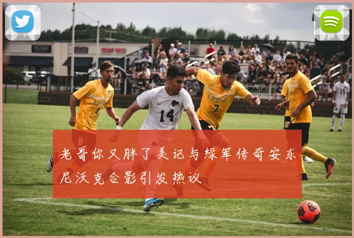 老哥你又胖了美记与绿军传奇安东尼沃克合影引发热议