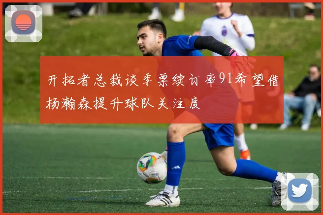 开拓者总裁谈季票续订率91希望借杨瀚森提升球队关注度