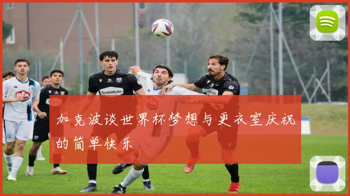 加克波谈世界杯梦想与更衣室庆祝的简单快乐
