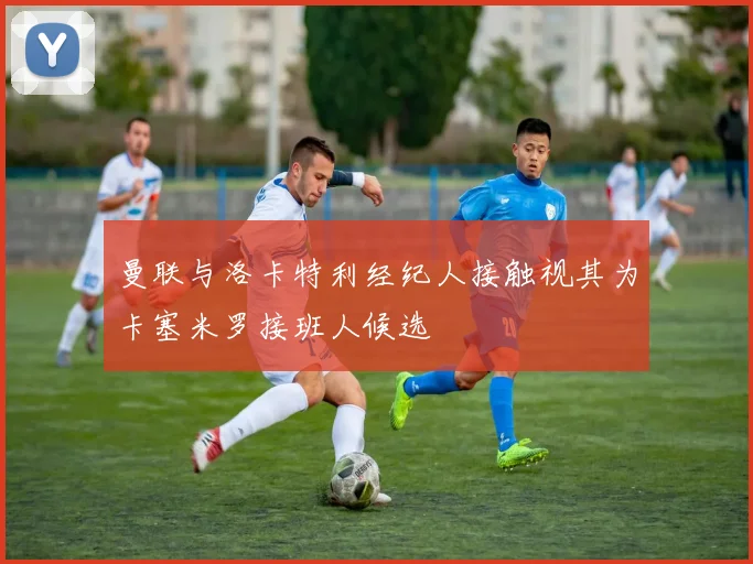 曼联与洛卡特利经纪人接触视其为卡塞米罗接班人候选