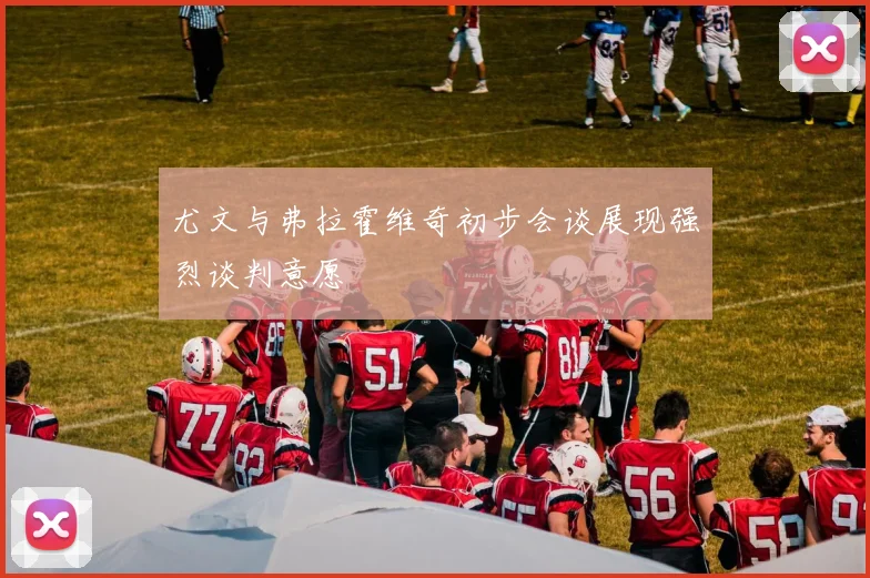 尤文与弗拉霍维奇初步会谈展现强烈谈判意愿