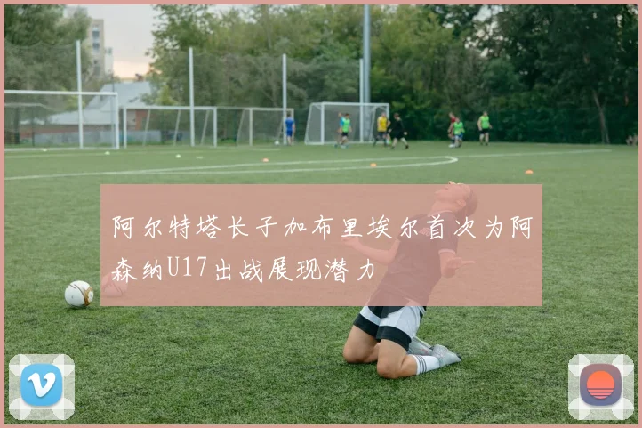 阿尔特塔长子加布里埃尔首次为阿森纳U17出战展现潜力