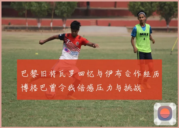 巴黎旧将瓦罗回忆与伊布合作经历博格巴曾令我倍感压力与挑战
