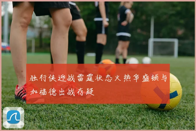 独行侠迎战雷霆状态火热华盛顿与加福德出战存疑