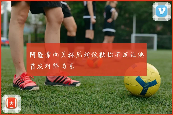 阿隆索向贝林厄姆致歉称不该让他首发对阵马竞