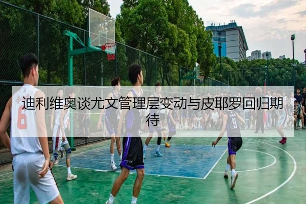 迪利维奥谈尤文管理层变动与皮耶罗回归期待 - jiuyou